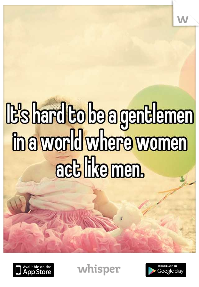 It's hard to be a gentlemen in a world where women act like men.