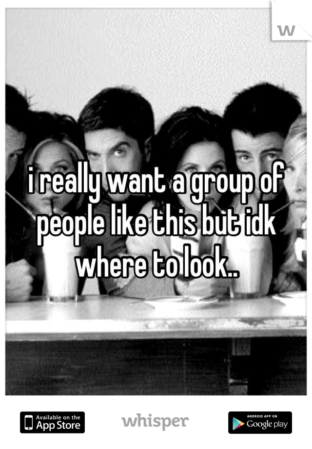 i really want a group of people like this but idk where to look..