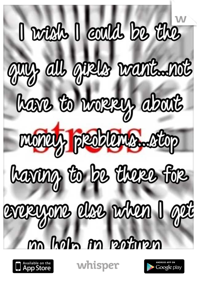 I wish I could be the guy all girls want...not have to worry about money problems...stop having to be there for everyone else when I get no help in return 