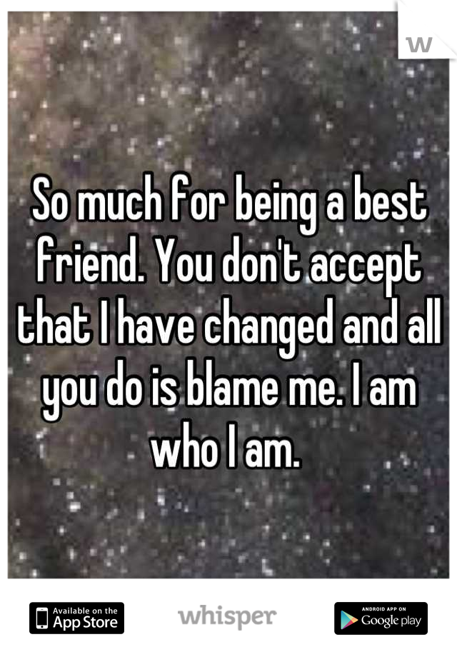 So much for being a best friend. You don't accept that I have changed and all you do is blame me. I am who I am. 