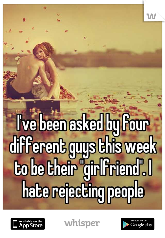 I've been asked by four different guys this week to be their "girlfriend". I hate rejecting people