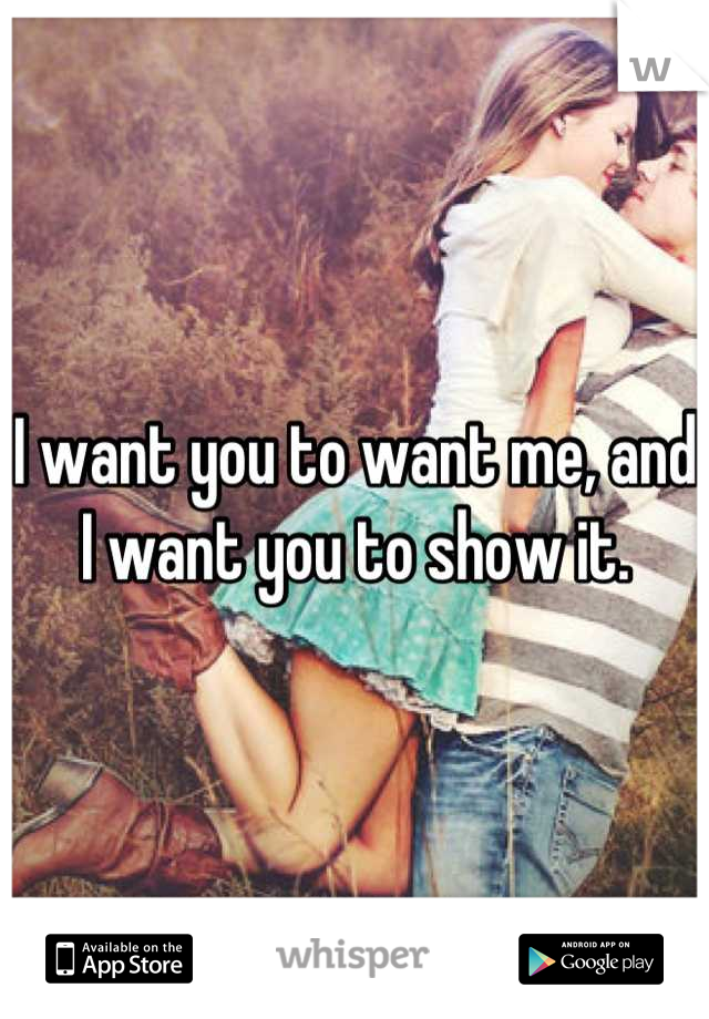 I want you to want me, and I want you to show it.