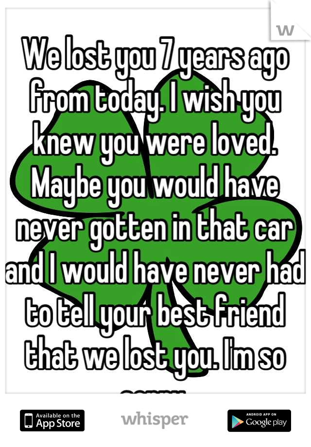 We lost you 7 years ago from today. I wish you knew you were loved. Maybe you would have never gotten in that car and I would have never had to tell your best friend that we lost you. I'm so sorry.