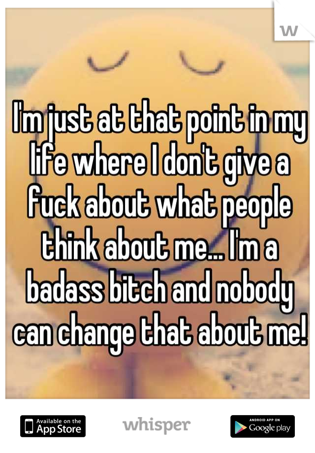 I'm just at that point in my life where I don't give a fuck about what people think about me... I'm a badass bitch and nobody can change that about me!