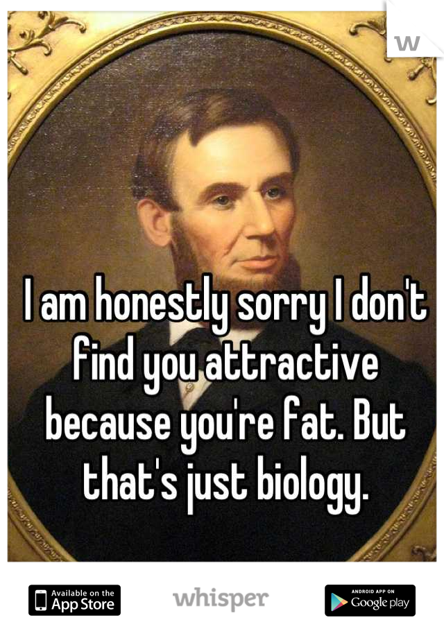 I am honestly sorry I don't find you attractive because you're fat. But that's just biology.