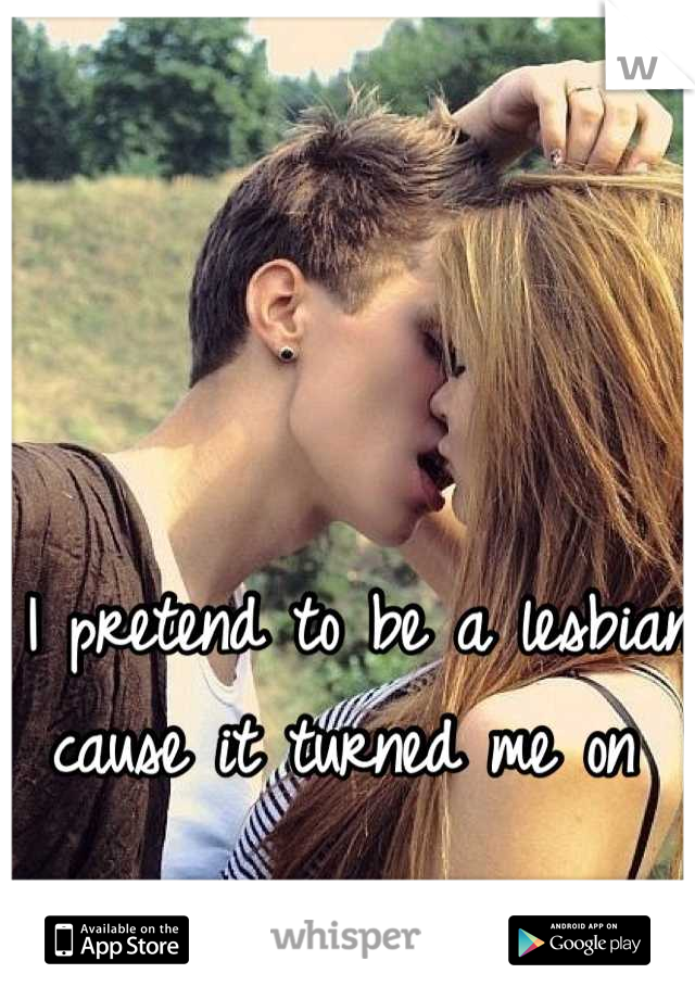 I pretend to be a lesbian cause it turned me on 