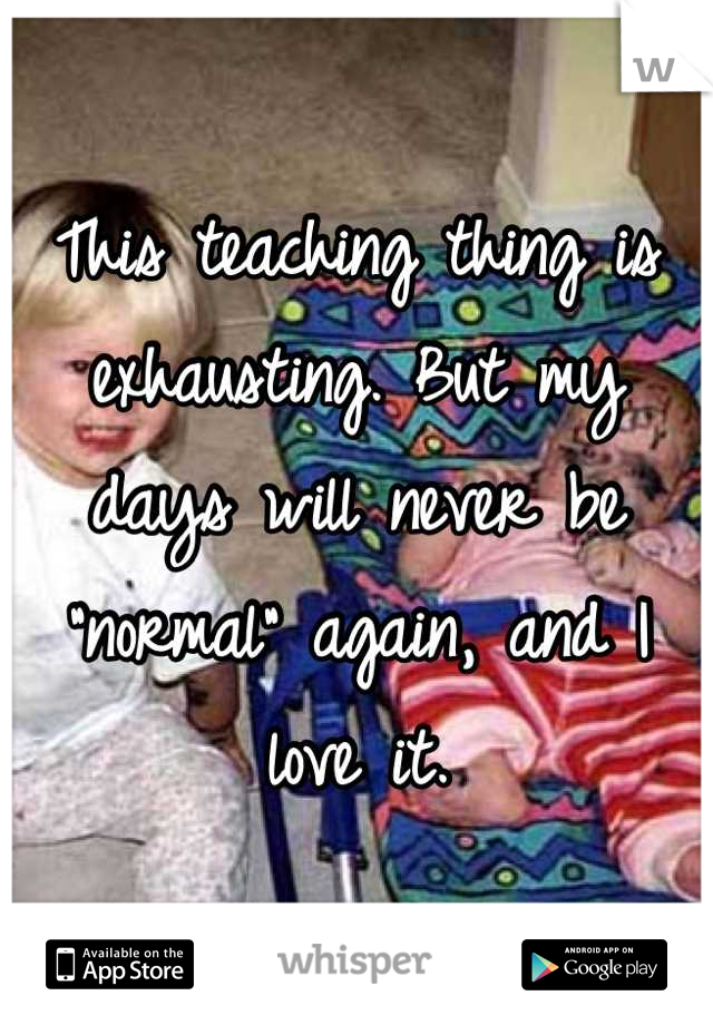 This teaching thing is exhausting. But my days will never be "normal" again, and I love it.