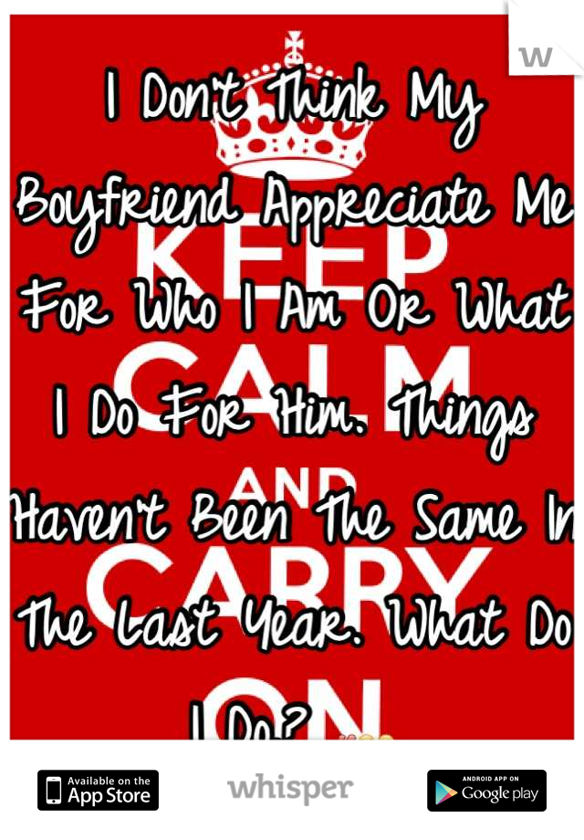 I Don't Think My Boyfriend Appreciate Me For Who I Am Or What I Do For Him. Things Haven't Been The Same In The Last Year. What Do I Do.? 💔😒😔