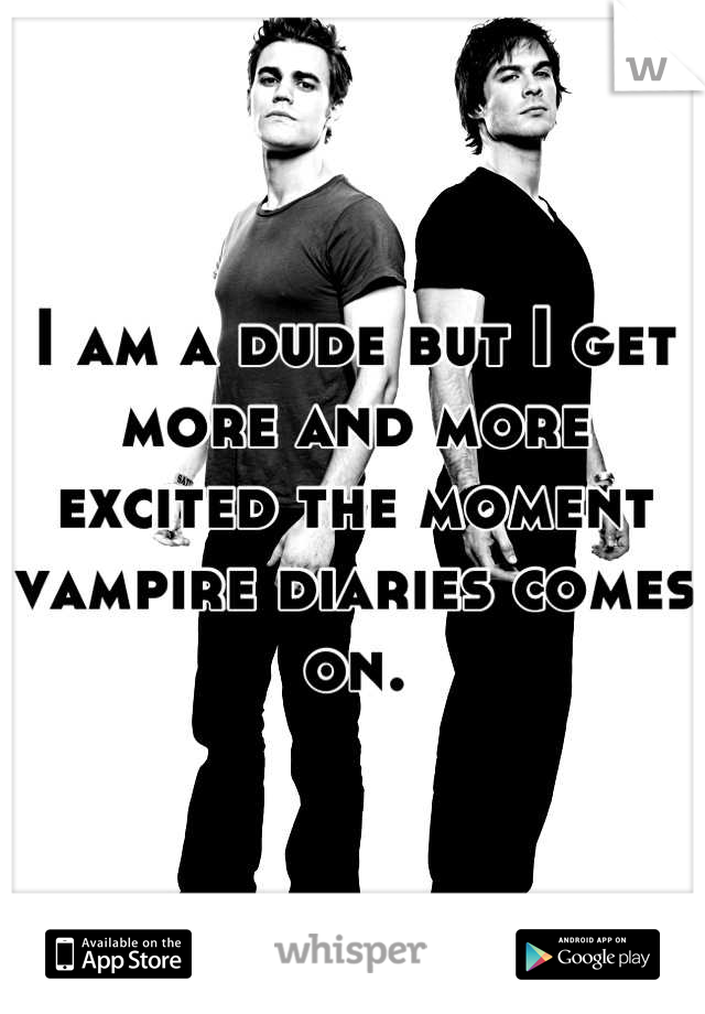 I am a dude but I get more and more excited the moment vampire diaries comes on.