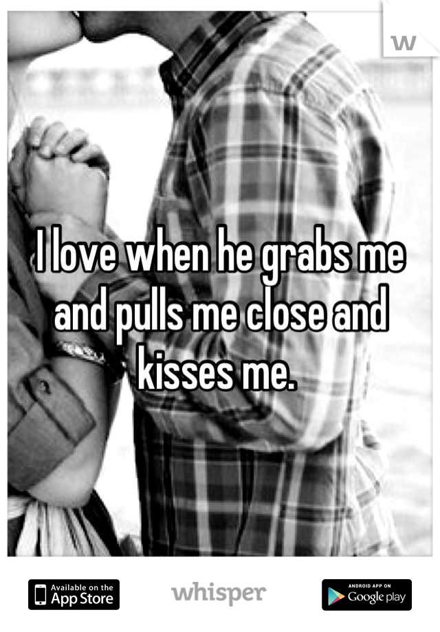 I love when he grabs me and pulls me close and kisses me. 