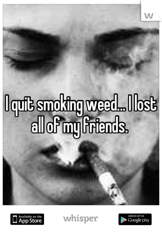 I quit smoking weed... I lost all of my friends. 