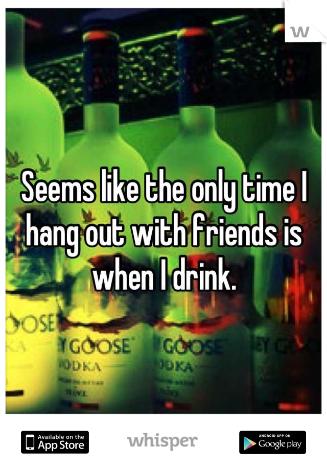 Seems like the only time I hang out with friends is when I drink.