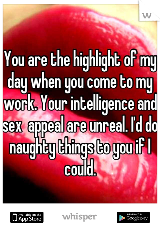 You are the highlight of my day when you come to my work. Your intelligence and sex  appeal are unreal. I'd do naughty things to you if I could.