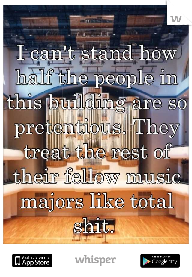 I can't stand how half the people in this building are so pretentious. They treat the rest of their fellow music majors like total shit. 