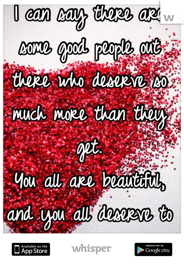 I can say there are some good people out there who deserve so much more than they get.
You all are beautiful, and you all deserve to be happy.