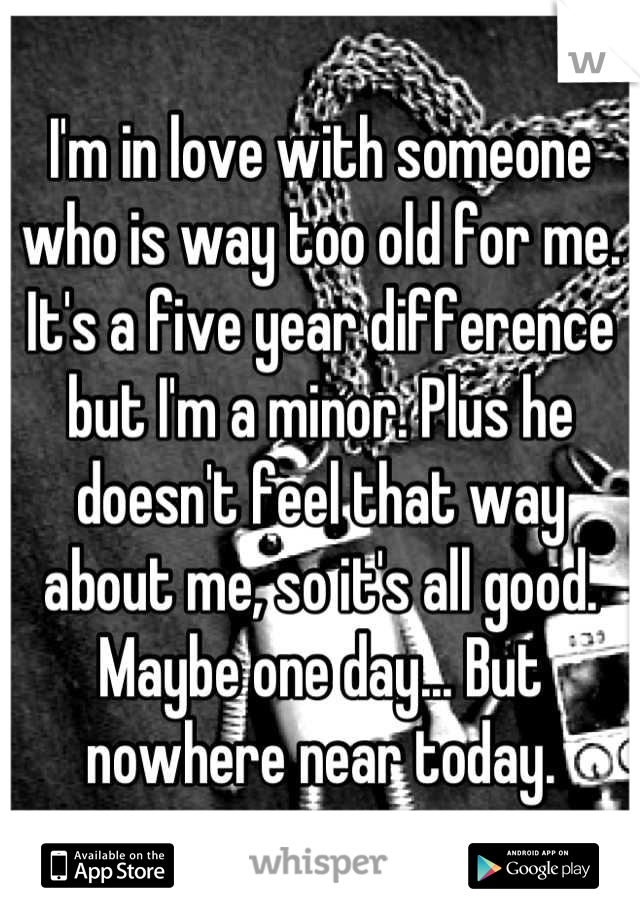 I'm in love with someone who is way too old for me. It's a five year difference but I'm a minor. Plus he doesn't feel that way about me, so it's all good. Maybe one day... But nowhere near today.