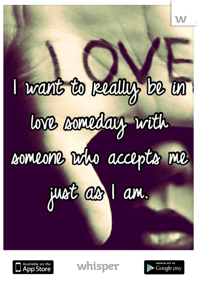 I want to really be in love someday with someone who accepts me just as I am.