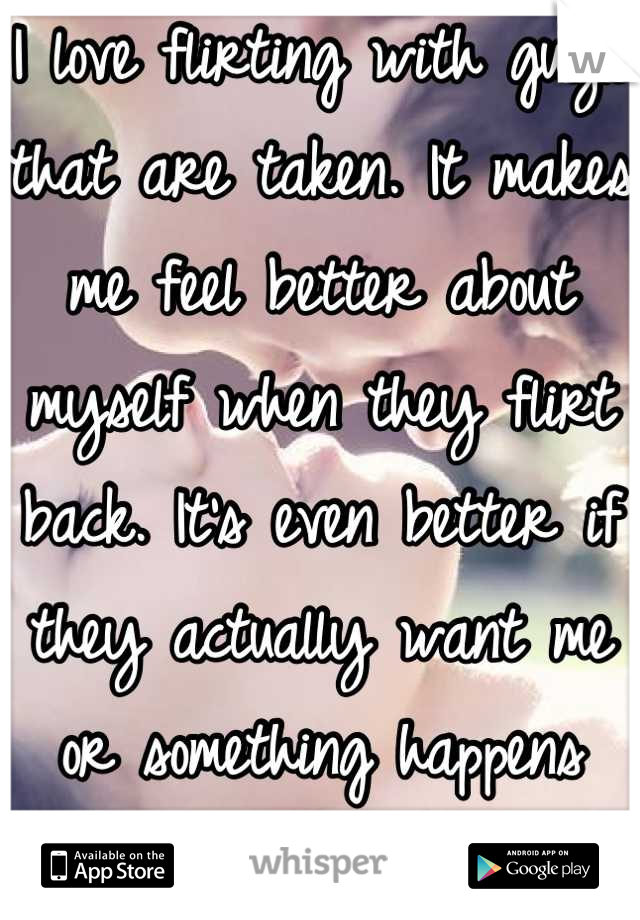 I love flirting with guys that are taken. It makes me feel better about myself when they flirt back. It's even better if they actually want me or something happens between us.