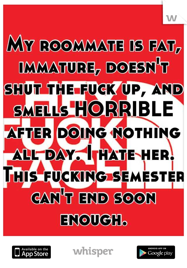 My roommate is fat, immature, doesn't shut the fuck up, and smells HORRIBLE after doing nothing all day. I hate her. This fucking semester can't end soon enough.