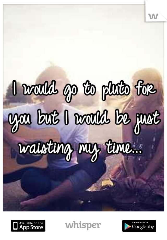 I would go to pluto for you but I would be just waisting my time... 