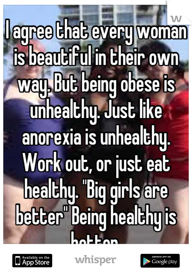 I agree that every woman is beautiful in their own way. But being obese is unhealthy. Just like anorexia is unhealthy. Work out, or just eat healthy. "Big girls are better" Being healthy is better.