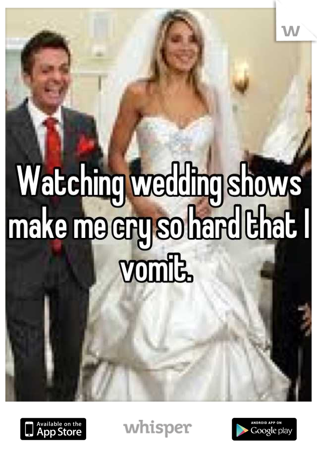 Watching wedding shows make me cry so hard that I vomit. 