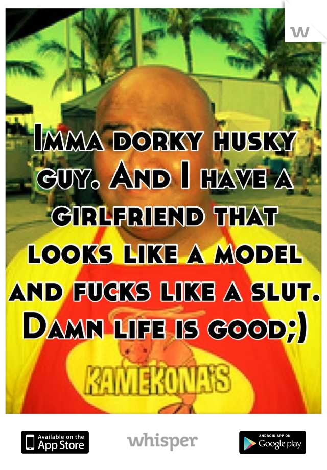 Imma dorky husky guy. And I have a girlfriend that looks like a model and fucks like a slut. Damn life is good;)