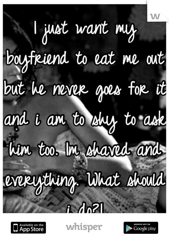 I just want my boyfriend to eat me out but he never goes for it and i am to shy to ask him too. Im shaved and everything. What should i do?!