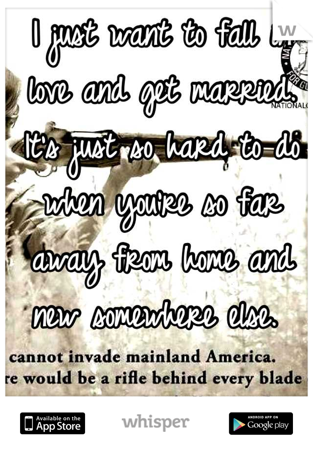 I just want to fall in love and get married. It's just so hard to do when you're so far away from home and new somewhere else. 
