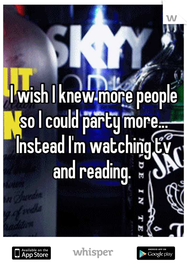 I wish I knew more people so I could party more... Instead I'm watching tv and reading. 