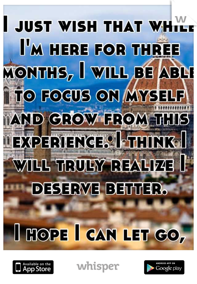 I just wish that while I'm here for three months, I will be able to focus on myself and grow from this experience. I think I will truly realize I deserve better. 

I hope I can let go, and move on.