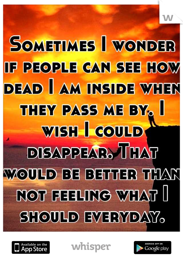 Sometimes I wonder if people can see how dead I am inside when they pass me by. I wish I could disappear. That would be better than not feeling what I should everyday.