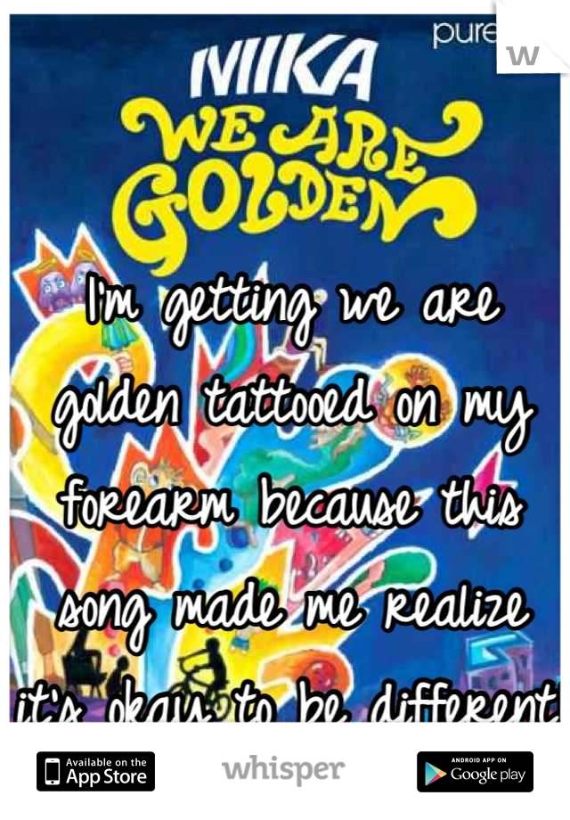 I'm getting we are golden tattooed on my forearm because this song made me realize it's okay to be different!