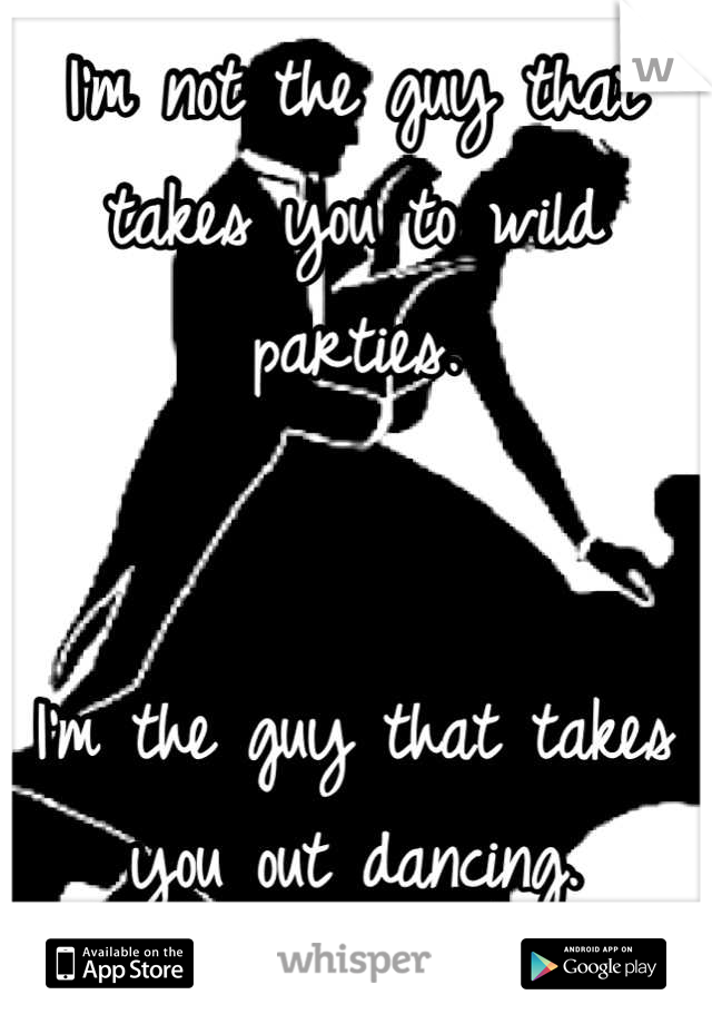 I'm not the guy that takes you to wild parties.


I'm the guy that takes you out dancing.