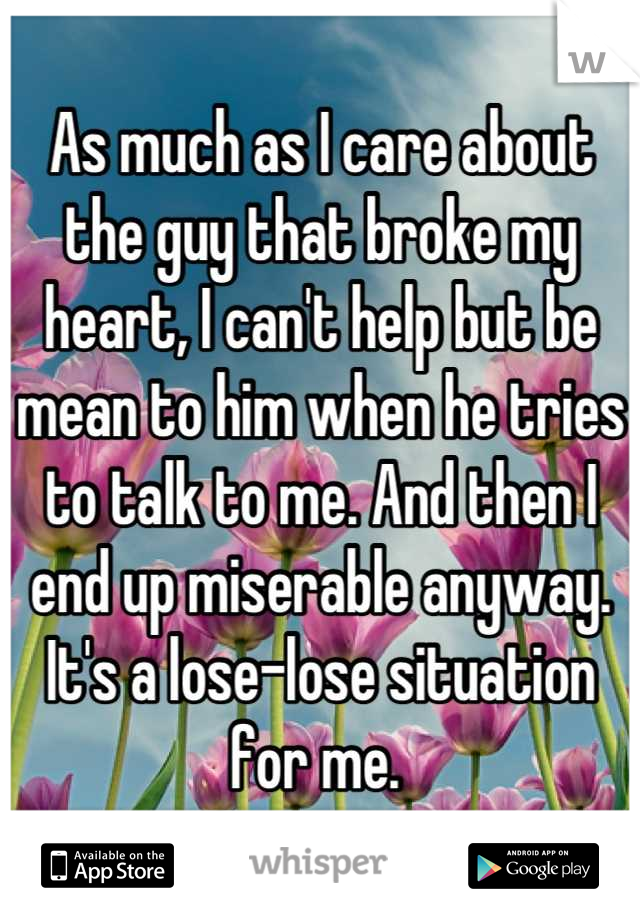 As much as I care about the guy that broke my heart, I can't help but be mean to him when he tries to talk to me. And then I end up miserable anyway. It's a lose-lose situation for me. 