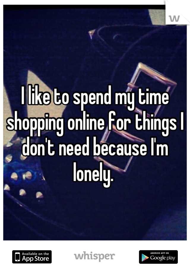 I like to spend my time shopping online for things I don't need because I'm lonely. 