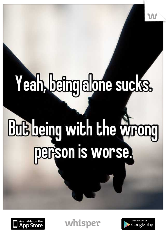 Yeah, being alone sucks.

But being with the wrong person is worse.