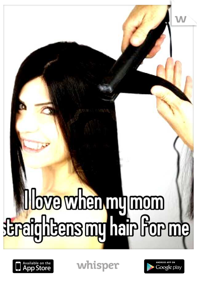 I love when my mom straightens my hair for me