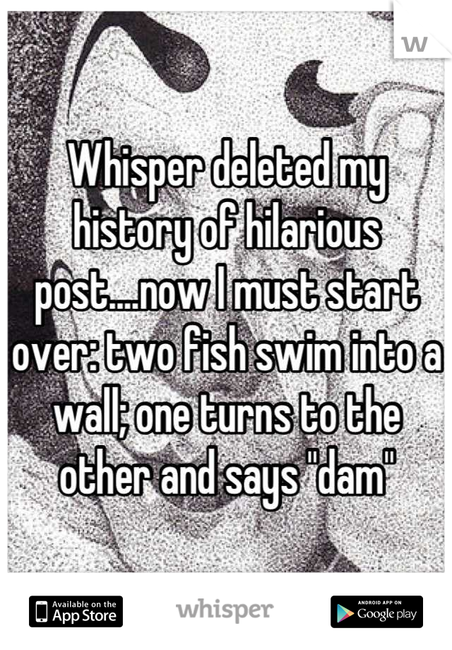 Whisper deleted my history of hilarious post....now I must start over: two fish swim into a wall; one turns to the other and says "dam"