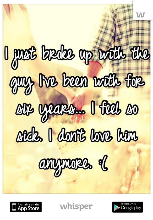 I just broke up with the guy I've been with for six years... I feel so sick. I don't love him anymore. :( 