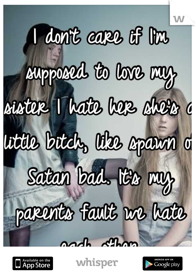 I don't care if I'm supposed to love my sister I hate her she's a little bitch, like spawn of Satan bad. It's my parents fault we hate each other