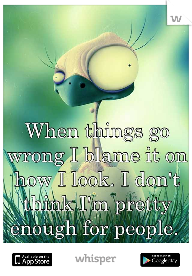 When things go wrong I blame it on how I look. I don't think I'm pretty enough for people. 