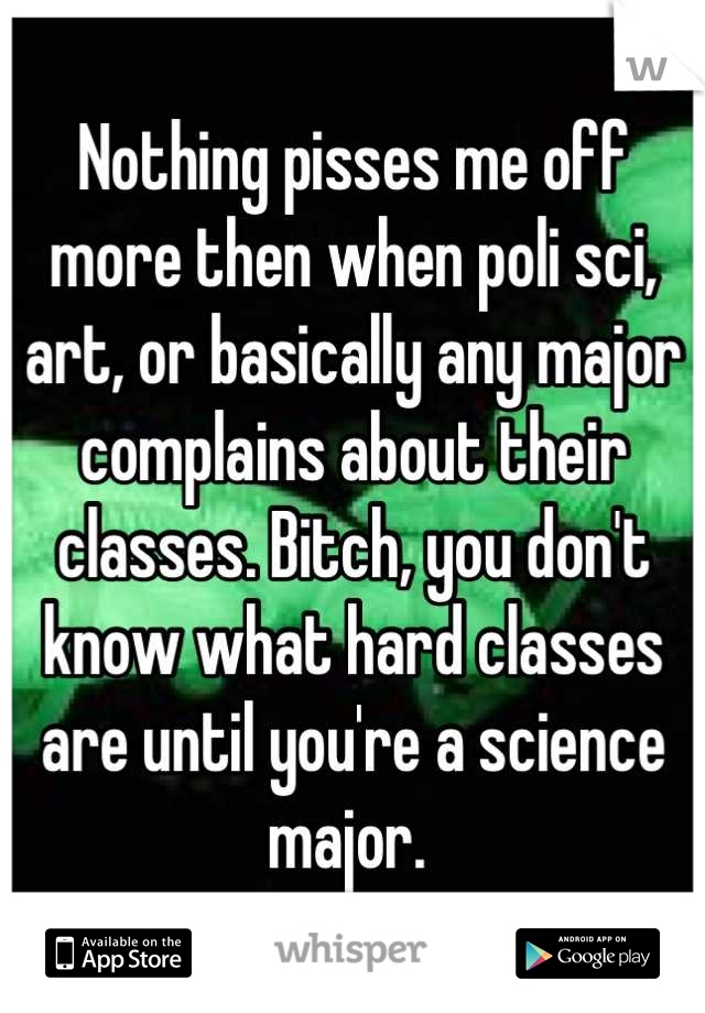 Nothing pisses me off more then when poli sci, art, or basically any major complains about their classes. Bitch, you don't know what hard classes are until you're a science major. 