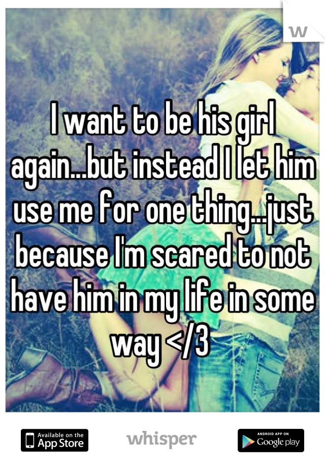 I want to be his girl again...but instead I let him use me for one thing...just because I'm scared to not have him in my life in some way </3 