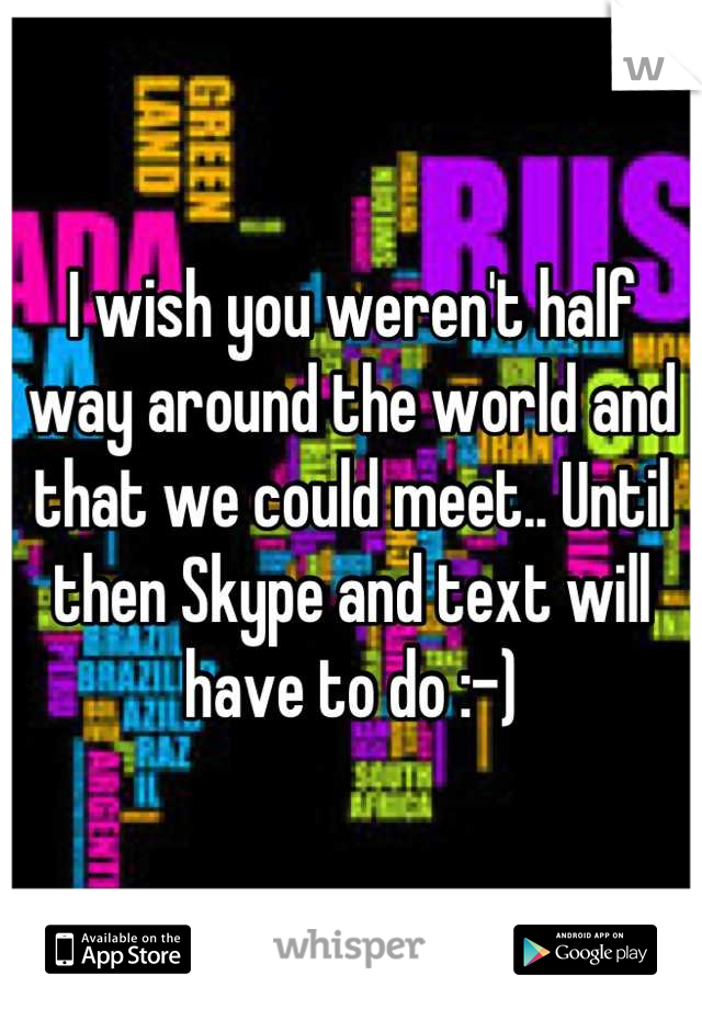 I wish you weren't half way around the world and that we could meet.. Until then Skype and text will have to do :-)