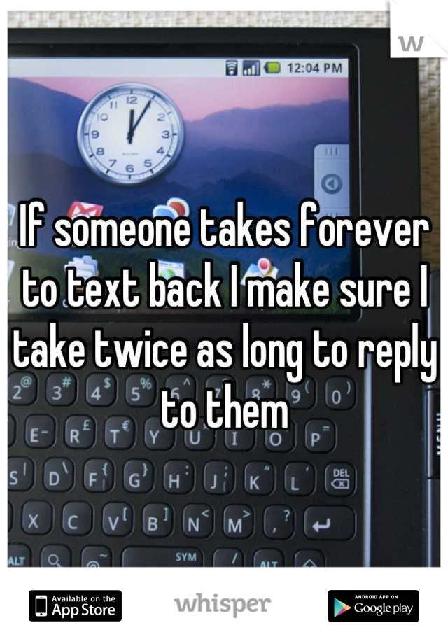 If someone takes forever to text back I make sure I take twice as long to reply to them