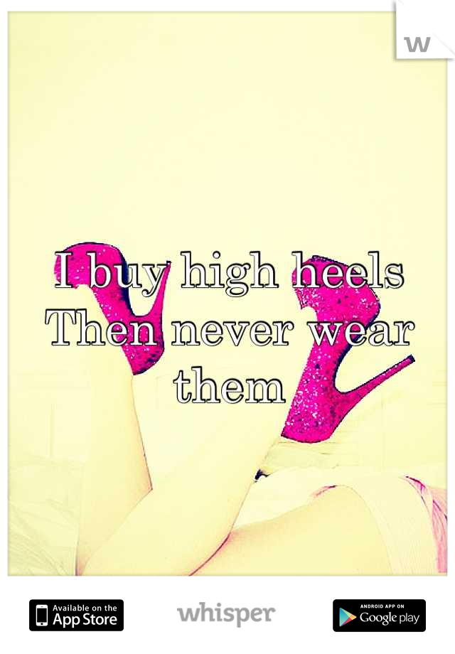 I buy high heels 
Then never wear them