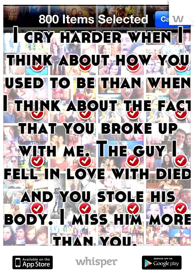 I cry harder when I think about how you used to be than when I think about the fact that you broke up with me. The guy I fell in love with died and you stole his body. I miss him more than you. 