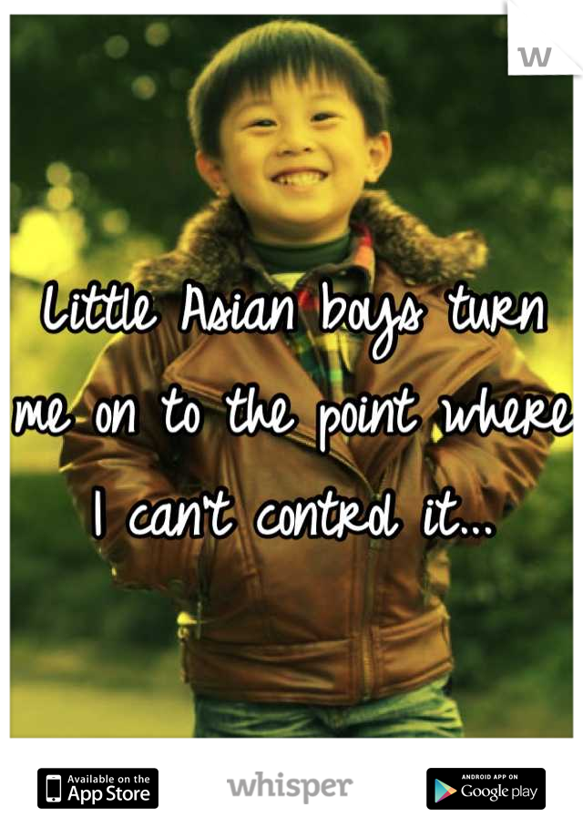 Little Asian boys turn me on to the point where I can't control it...