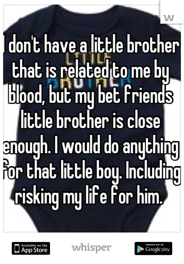 I don't have a little brother that is related to me by blood, but my bet friends little brother is close enough. I would do anything for that little boy. Including risking my life for him. 